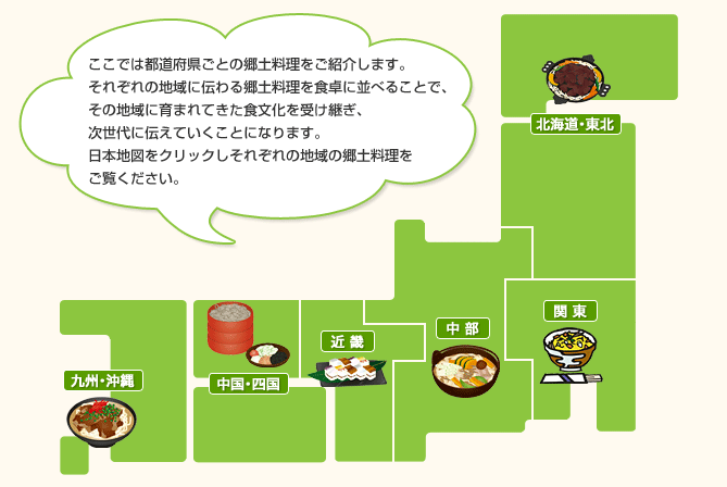 ここでは都道府県ごとの郷土料理をご紹介します。それぞれの地域に伝わる郷土料理を食卓に並べることで、その地域に育まれてきた食文化を受け継ぎ、次世代に伝えていくことになります。日本地図をクリックしそれぞれの地域の郷土料理をご覧ください。